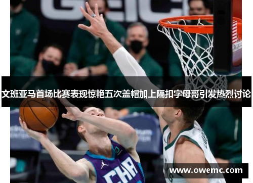 文班亚马首场比赛表现惊艳五次盖帽加上隔扣字母哥引发热烈讨论